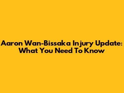 Aaron Wan-Bissaka Injury Update: What You Need To Know
