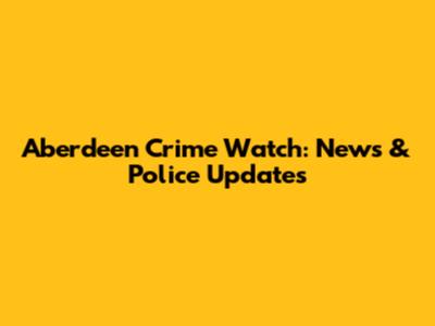 Aberdeen Crime Watch: News & Police Updates