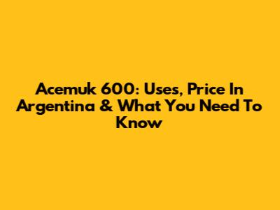 Acemuk 600: Uses, Price In Argentina & What You Need To Know