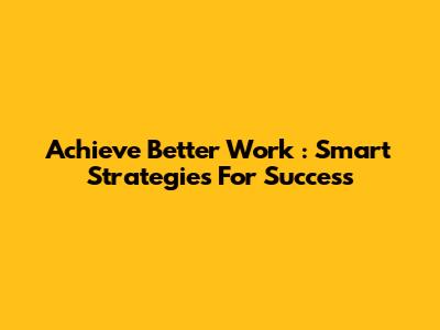 Achieve *Better Work*: Smart Strategies For Success