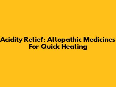 Acidity Relief: Allopathic Medicines For Quick Healing