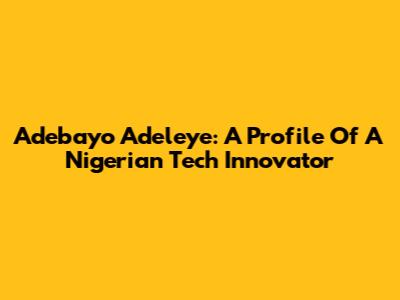 Adebayo Adeleye: A Profile Of A Nigerian Tech Innovator