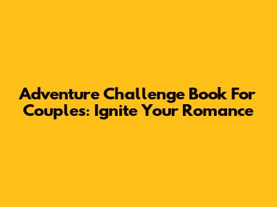 Adventure Challenge Book For Couples: Ignite Your Romance