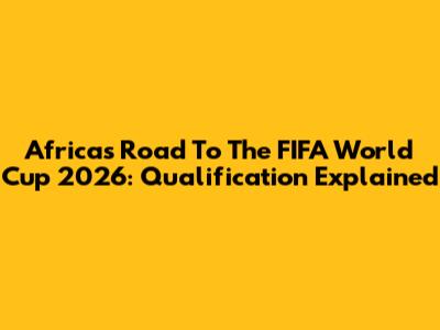 Africa's Road To The FIFA World Cup 2026: Qualification Explained