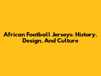 African Football Jerseys: History, Design, And Culture