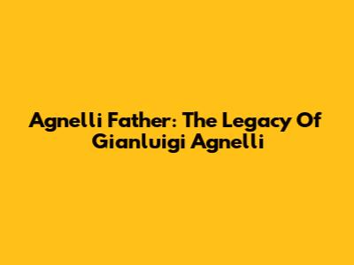 Agnelli Father: The Legacy Of Gianluigi Agnelli