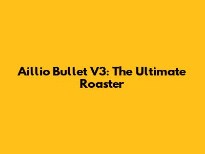 Aillio Bullet V3: The Ultimate Roaster