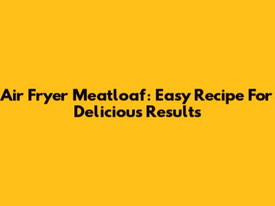 Air Fryer Meatloaf: Easy Recipe For Delicious Results