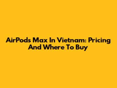 AirPods Max In Vietnam: Pricing And Where To Buy