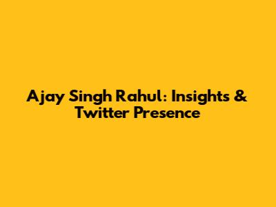Ajay Singh Rahul: Insights & Twitter Presence