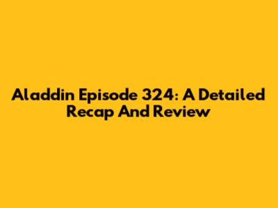 Aladdin Episode 324: A Detailed Recap And Review