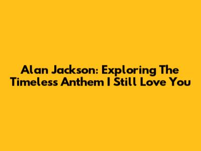 Alan Jackson: Exploring The Timeless Anthem 'I Still Love You'