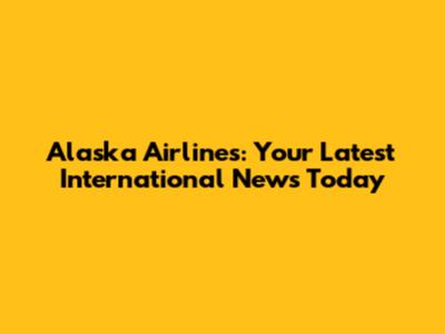 Alaska Airlines: Your Latest International News Today