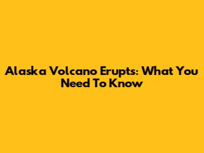 Alaska Volcano Erupts: What You Need To Know
