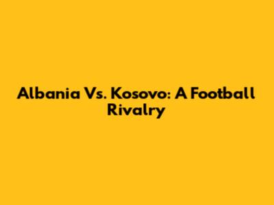 Albania Vs. Kosovo: A Football Rivalry