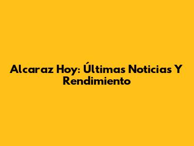 Alcaraz Hoy: Últimas Noticias Y Rendimiento