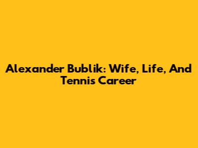 Alexander Bublik: Wife, Life, And Tennis Career