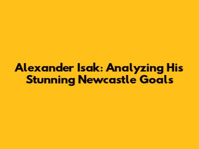 Alexander Isak: Analyzing His Stunning Newcastle Goals