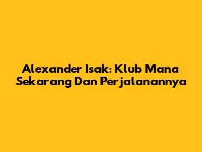 Alexander Isak: Klub Mana Sekarang Dan Perjalanannya