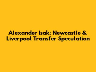 Alexander Isak: Newcastle & Liverpool Transfer Speculation