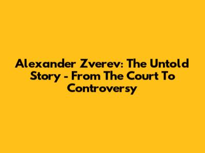 Alexander Zverev: The Untold Story - From The Court To Controversy