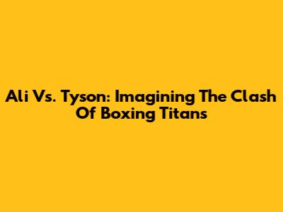Ali Vs. Tyson: Imagining The Clash Of Boxing Titans