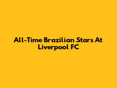 All-Time Brazilian Stars At Liverpool FC