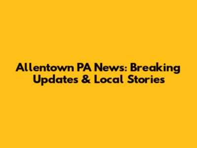 Allentown PA News: Breaking Updates & Local Stories