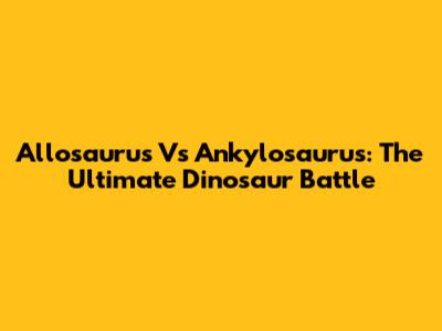 Allosaurus Vs Ankylosaurus: The Ultimate Dinosaur Battle