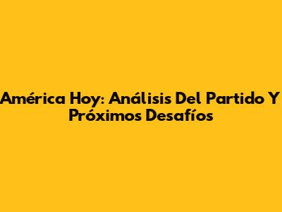 América Hoy: Análisis Del Partido Y Próximos Desafíos