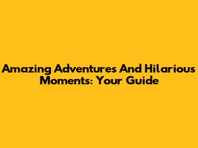 Amazing Adventures And Hilarious Moments: Your Guide