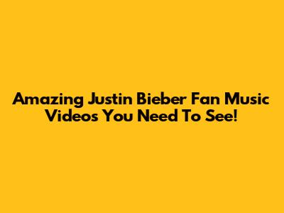 Amazing Justin Bieber Fan Music Videos You Need To See!