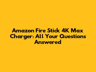 Amazon Fire Stick 4K Max Charger: All Your Questions Answered