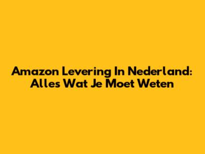 Amazon Levering In Nederland: Alles Wat Je Moet Weten