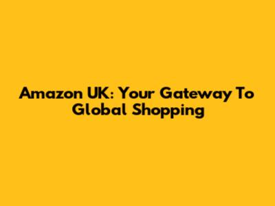 Amazon UK: Your Gateway To Global Shopping