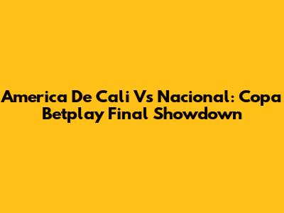America De Cali Vs Nacional: Copa Betplay Final Showdown