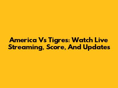 America Vs Tigres: Watch Live Streaming, Score, And Updates