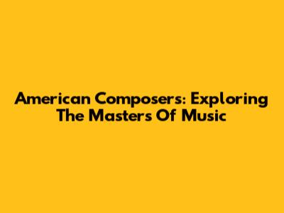 American Composers: Exploring The Masters Of Music