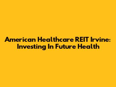 American Healthcare REIT Irvine: Investing In Future Health