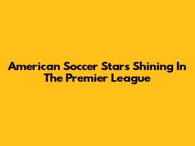 American Soccer Stars Shining In The Premier League