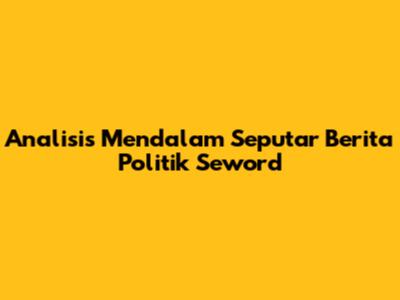 Analisis Mendalam Seputar Berita Politik Seword