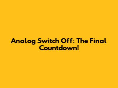 Analog Switch Off: The Final Countdown!