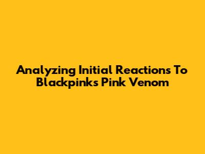Analyzing Initial Reactions To Blackpink's 'Pink Venom'