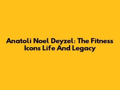 Anatoli Noel Deyzel: The Fitness Icon's Life And Legacy