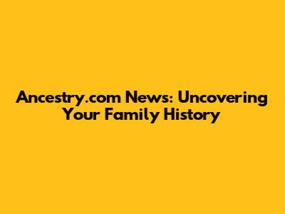 Ancestry.com News: Uncovering Your Family History