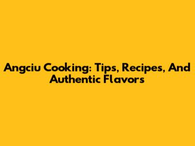 Angciu Cooking: Tips, Recipes, And Authentic Flavors