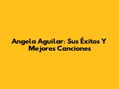 Angela Aguilar: Sus Éxitos Y Mejores Canciones