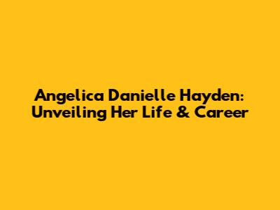 Angelica Danielle Hayden: Unveiling Her Life & Career
