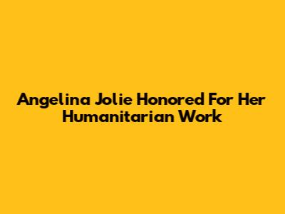 Angelina Jolie Honored For Her Humanitarian Work