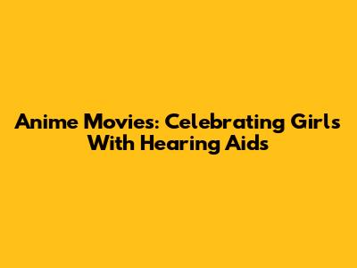 Anime Movies: Celebrating Girls With Hearing Aids